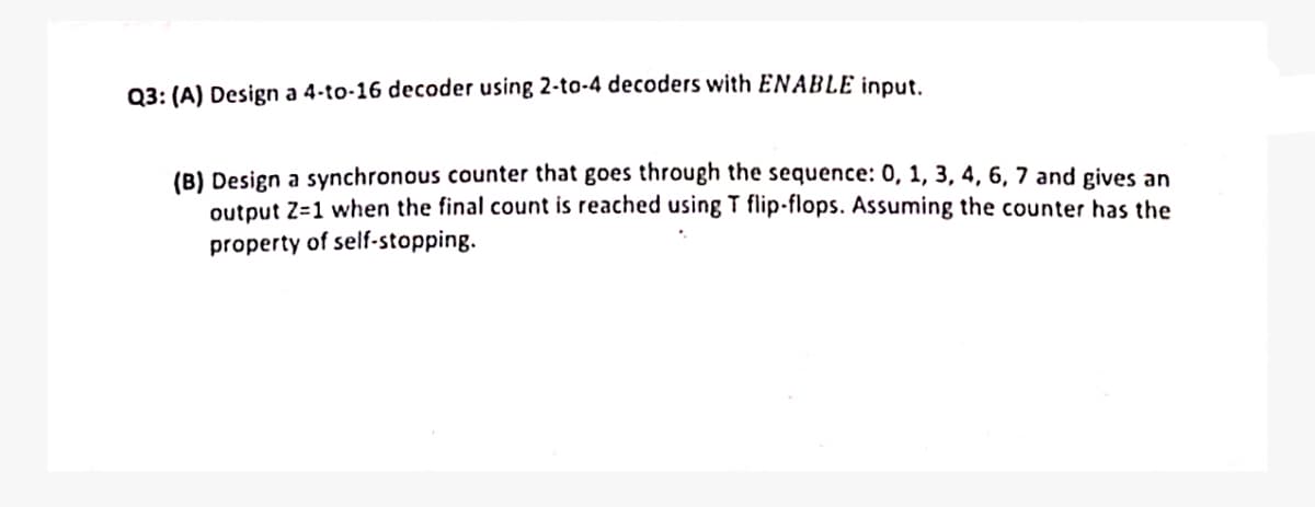 Q3: (A) Design a 4-to-16 decoder using 2-to-4 decoders with ENABLE input.
(B) Design a synchronous counter that goes through the sequence: 0, 1, 3, 4, 6, 7 and gives an
output Z=1 when the final count is reached using T flip-flops. Assuming the counter has the
property of self-stopping.