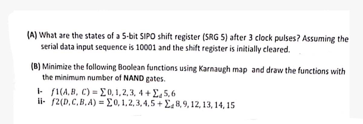 (A) What are the states of a 5-bit SIPO shift register (SRG 5) after 3 clock pulses? Assuming the
serial data input sequence is 10001 and the shift register is initially cleared.
(B) Minimize the following Boolean functions using Karnaugh map and draw the functions with
the minimum number of NAND gates.
1- f1(A, B, C) = Σ0, 1, 2, 3, 4+Σ5,6
ii f2(D,C,B,A) =Σ0, 1,2,3,4,5 +Σ 8, 9, 12, 13, 14, 15