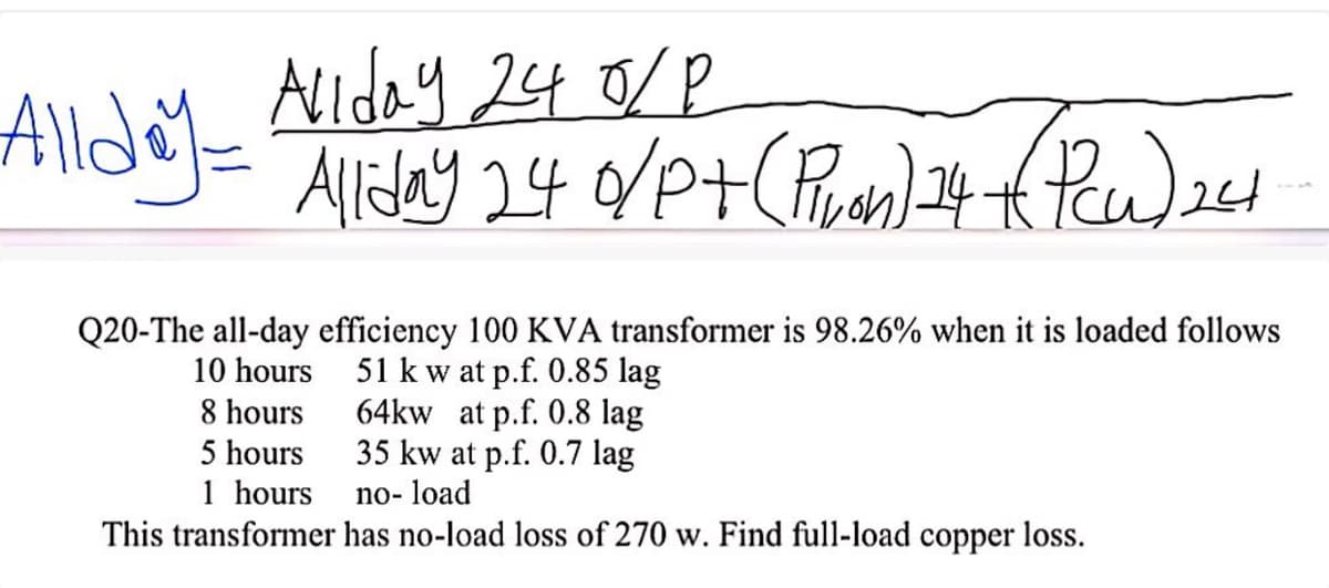Allday 24 0/P
Allday = Alliday 24 0/P+ (Pivan) 24 +(Pcu) 241
Q20-The all-day efficiency 100 KVA transformer is 98.26% when it is loaded follows
10 hours
8 hours
51 kw at p.f. 0.85 lag
64kw at p.f. 0.8 lag
5 hours
35 kw at p.f. 0.7 lag
1 hours
no-load
This transformer has no-load loss of 270 w. Find full-load copper loss.
