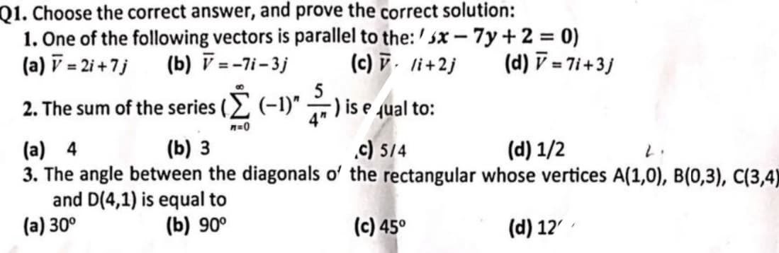 Q1. Choose the correct answer, and prove the correct solution:
1. One of the following vectors is parallel to the: 5x-7y+2 = 0)
(a) = 2i+7j (b) =-7i-3j
(c) v li+2j
2. The sum of the series ( Σ (-1)" ) is equal to:
(a) 4
m=0
(b) 3
c) 5/4
(d) V=7i+3j
(d) 1/2
2.
3. The angle between the diagonals of the rectangular whose vertices A(1,0), B(0,3), C(3,4)
and D(4,1) is equal to
(b) 90°
(a) 30°
(c) 45°
(d) 12'
