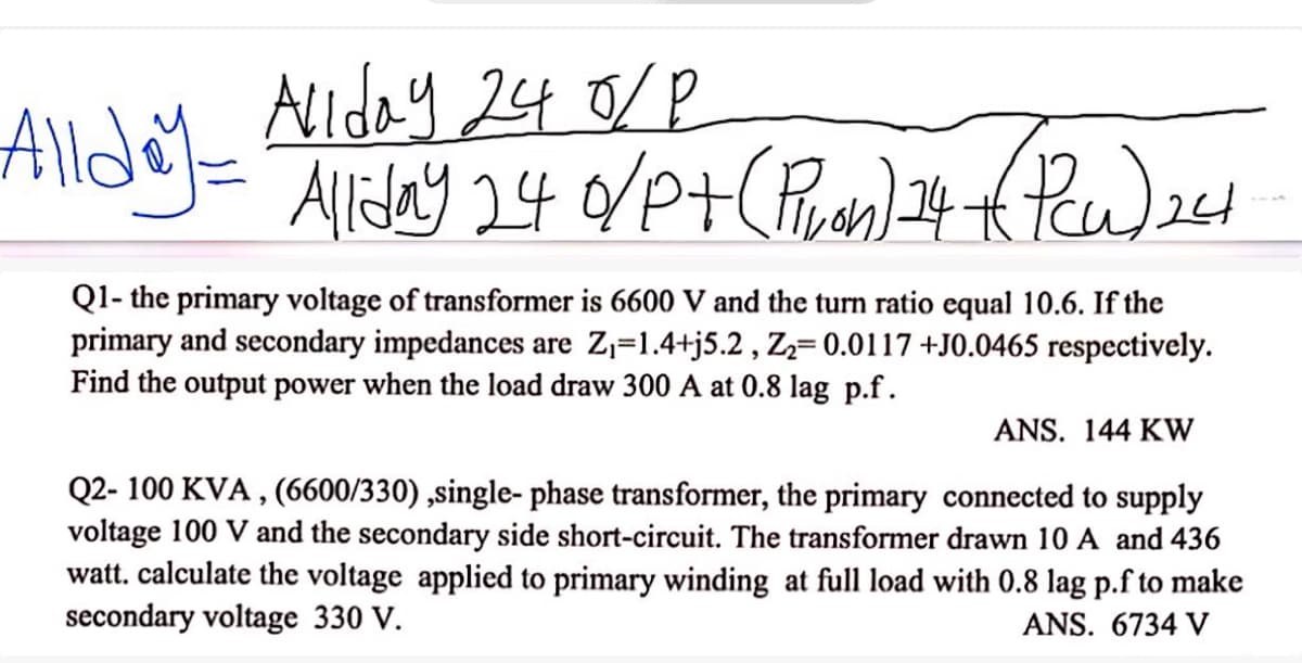Allday - Allday 24 0/P
Allday 24 0/P+ (Piran) 24 (Pew) 241
Q1- the primary voltage of transformer is 6600 V and the turn ratio equal 10.6. If the
primary and secondary impedances are Z₁=1.4+j5.2, Z₂= 0.0117+J0.0465 respectively.
Find the output power when the load draw 300 A at 0.8 lag p.f.
ANS. 144 KW
Q2- 100 KVA, (6600/330),single- phase transformer, the primary connected to supply
voltage 100 V and the secondary side short-circuit. The transformer drawn 10 A and 436
watt. calculate the voltage applied to primary winding at full load with 0.8 lag p.f to make
secondary voltage 330 V.
ANS. 6734 V