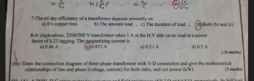 a)
b) [²
c) Deu
Peu
7-The all day efficiency of a transformer depends primarily on
a) It's copper loss
9
9
b) The amount load c) The duration of load.
d) Both (b) and (c)
8-A single-phase, 2200/200 V transformer takes 1 A at the H.V side on no load at a power
factor of 0.23 lagging. The magnetizing current is
a) 0.46 A
50.973 A
c) 0.23 A
d) 0.5 A
(16 marks)
(B)-Draw the connection diagram of three-phase transformer with Y-D connection and give the mathematical
relationships of line and phase (voltage, current) for both sides, and out power (kW)
(5 marks)
nestivaly Its full load