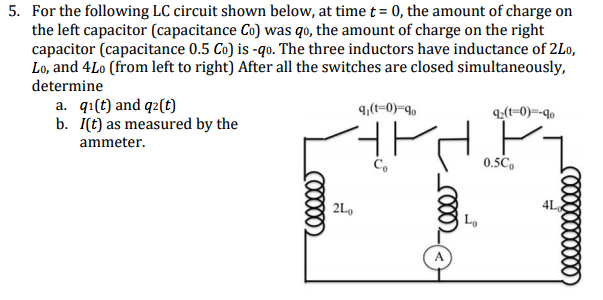 5. For the following LC circuit shown below, at time t = 0, the amount of charge on
the left capacitor (capacitance Co) was qo, the amount of charge on the right
capacitor (capacitance 0.5 Co) is -qo. The three inductors have inductance of 2Lo,
Lo, and 4Lo (from left to right) After all the switches are closed simultaneously,
determine
а. qi() and q2(€)
b. İ(t) as measured by the
9,(t=0)-q,
q;(t=0)=-qo
ammeter.
0.5C,
2L,
