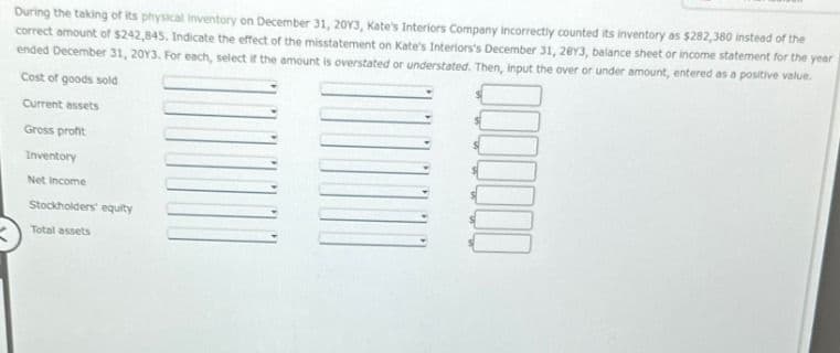 During the taking of its physical inventory on December 31, 2013, Kate's Interiors Company incorrectly counted its inventory as $282,380 instead of the
correct amount of $242,845. Indicate the effect of the misstatement on Kate's Interiors's December 31, 2013, balance sheet or income statement for the year
ended December 31, 2013. For each, select if the amount is overstated or understated. Then, input the over or under amount, entered as a positive value.
Cost of goods sold
Current assets
Gross profit
Inventory
Net Income
Stockholders' equity
Total assets