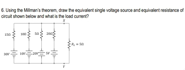 6. Using the Millman's theorem, draw the equivalent single voltage source and equivalent resistance of
circuit shown below and what is the load current?
150
100
50
200
RL = 50
30V
10V 20V 5V
