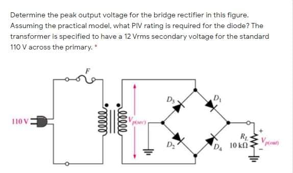 Determine the peak output voltage for the bridge rectifier in this figure.
Assuming the practical model, what PIV rating is required for the diode? The
transformer is specified to have a 12 Vrms secondary voltage for the standard
110 V across the primary.*
D3
110 v:
Vpioun
D. 10 kn.
ellle
