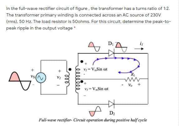 In the full-wave rectifier circuit of figure, the transformer has a turns ratio of 1:2.
The transformer primary winding is connected across an AC source of 230v
(rms), 50 Hz. The load resistor is 50ohms. For this circuit, determine the peak-to-
peak ripple in the output voltage *
Di
v: = VmSin ot
Vs
V. +
Vy = VSin ot
D2
Full-wave rectifier. Circuit operation during positive half cycle
ell
+ ミ」
