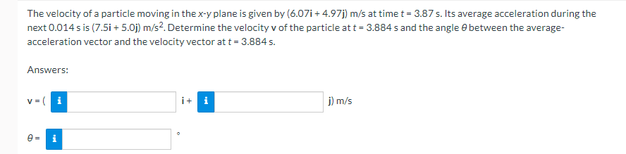 The velocity of a particle moving in the x-y plane is given by (6.07i+ 4.97j) m/s at time t = 3.87 s. Its average acceleration during the
next 0.014 s is (7.5i + 5.0j) m/s². Determine the velocity v of the particle at t = 3.884 s and the angle between the average-
acceleration vector and the velocity vector at t = 3.884 s.
Answers:
v=i
0= i
i+ i
j) m/s