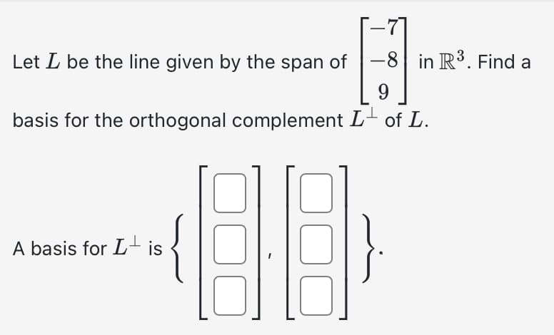 Let I be the line given by the span of -8 in R³. Find a
9
basis for the orthogonal complement L of L.
A basis for Lis