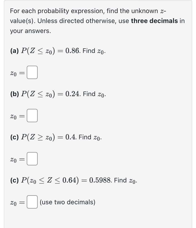 For each probability expression, find the unknown z-
value(s). Unless directed otherwise, use three decimals in
your answers.
(a) P(Z ≤ zo) = 0.86. Find zo.
20
(b) P(Z ≤ zo) = 0.24. Find zo.
20
=
20
(c) P(Z ≥ zo) = 0.4. Find zo.
=
20
=
(c) P(z0 ≤ Z ≤ 0.64) = 0.5988. Find zo.
=
(use two decimals)