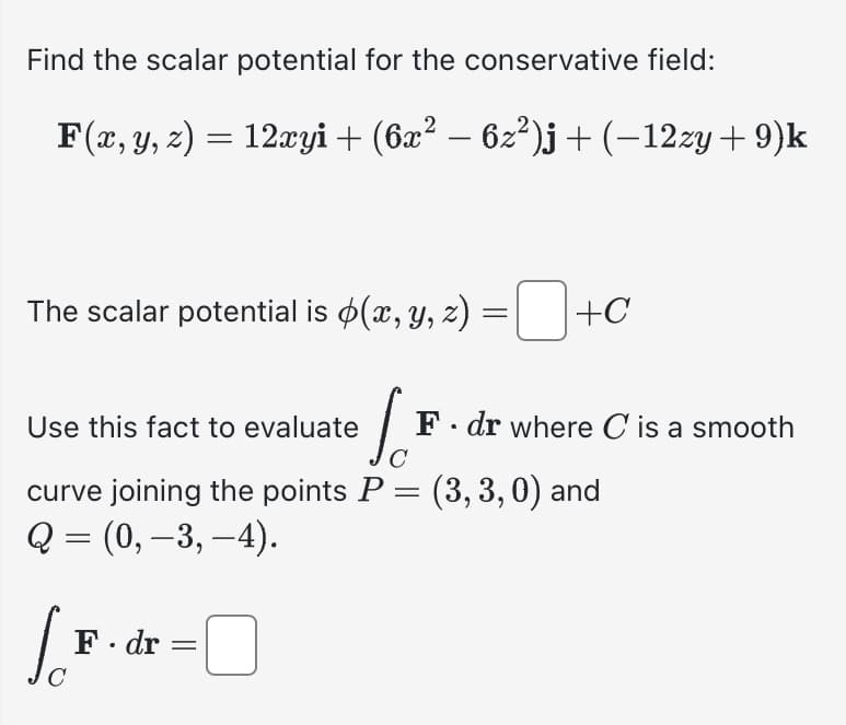 Find the scalar potential for the conservative field:
F(x, y, z) = 12xyi + (6x² − 6z²)j + (−12zy +9)k
The scalar potential is $(x, y, z) = ¯ +C
Use this fact to evaluate
Jo
curve joining the points P = (3,3,0) and
Q = (0, -3, -4).
[B
C
F. dr =
0
F. dr where C is a smooth