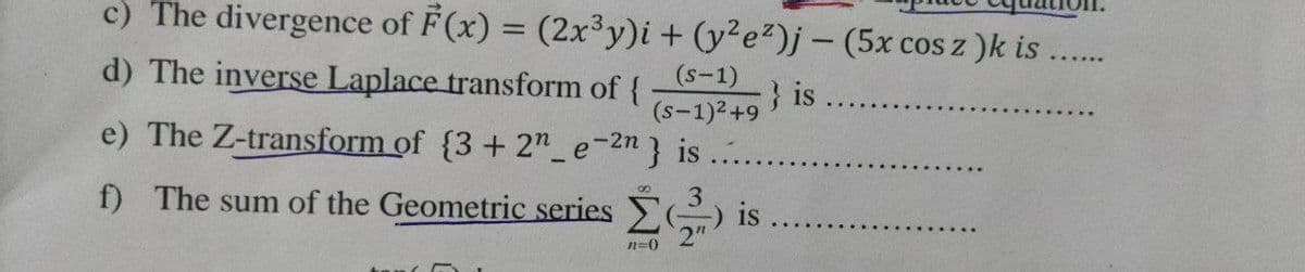 c) The divergence of F (x) = (2x3y)i+ (y²e²)j – (5x cos z )k is
d) The inverse Laplace transform of {
} is
(s-1)2+9
(s-1)
e) The Z-transform of {3 + 2" e-2n} is
f) The sum of the Geometric series
is
n=0
