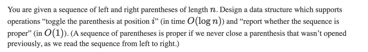 You are given a sequence of left and right parentheses of length n. Design a data structure which supports
operations "toggle the parenthesis at position ?" (in time O(log n)) and “report whether the sequence is
proper” (in O(1)). (A sequence of parentheses is proper if we never close a parenthesis that wasn't opened
previously, as we read the sequence from left to right.)