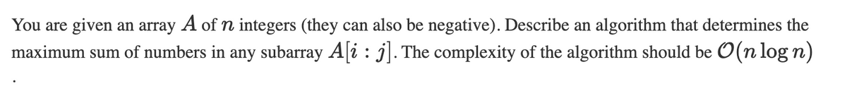 You are given an array A of n integers (they can also be negative). Describe an algorithm that determines the
maximum sum of numbers in any subarray A[i: j]. The complexity of the algorithm should be O(n log n)