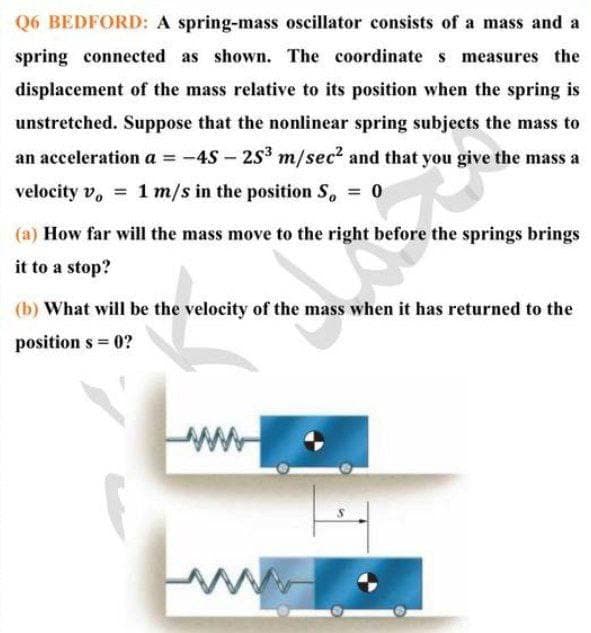 Q6 BEDFORD: A spring-mass oscillator consists of a mass and a
spring connected as shown. The coordinate s measures the
displacement of the mass relative to its position when the spring is
unstretched. Suppose that the nonlinear spring subjects the mass to
an acceleration a = -4S – 253 m/sec? and that you give the mass a
velocity v, = 1 m/s in the position S, = 0
%3D
%3D
(a) How far will the mass move to the right before the springs brings
it to a stop?
(b) What will be the velocity of the mass when it has returned to the
position s = 0?
