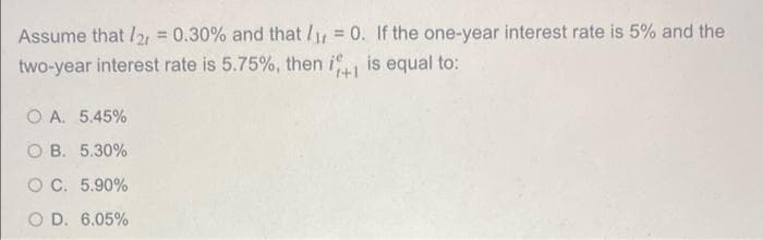 Assume that 2 = 0.30% and that / = 0. If the one-year interest rate is 5% and the
%3D
%3!
two-year interest rate is 5.75%, then i is equal to:
O A. 5.45%
O B. 5.30%
OC. 5.90%
O D. 6.05%
