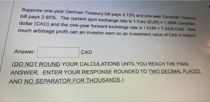Suppose one-year German Treasury bill pays 4.13% and one-year Canadian Treasury
bill pays 2.95%. The curent spot exchange rate is 1 Euro (EUR) = 1.3694 Canadian
dollar (CAD) and the one-year forward exchange rate is 1 EUR = 1.3335 CAD. How
much arbitrage profit can an investor earn on an investment value of CAD 4 million?
Answer:
CAD
(DO NOT ROUND YOUR CALCULATIONS UNTIL YOU REACH THE FINAL
ANSWER. ENTER YOUR RESPONSE ROUNDED TO TWO DECIMAL PLACES,
AND NO SEPARATOR FOR THOUSANDS.)
