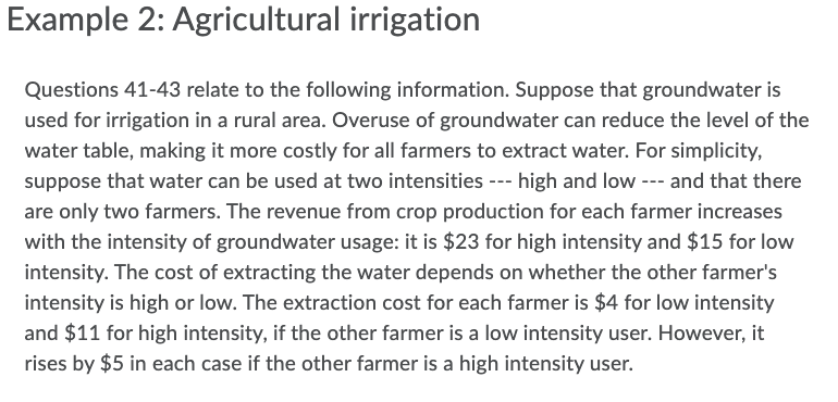 Example 2: Agricultural irrigation
Questions 41-43 relate to the following information. Suppose that groundwater is
used for irrigation in a rural area. Overuse of groundwater can reduce the level of the
water table, making it more costly for all farmers to extract water. For simplicity,
suppose that water can be used at two intensities --- high and low --- and that there
are only two farmers. The revenue from crop production for each farmer increases
with the intensity of groundwater usage: it is $23 for high intensity and $15 for low
intensity. The cost of extracting the water depends on whether the other farmer's
intensity is high or low. The extraction cost for each farmer is $4 for low intensity
and $11 for high intensity, if the other farmer is a low intensity user. However, it
rises by $5 in each case if the other farmer is a high intensity user.
