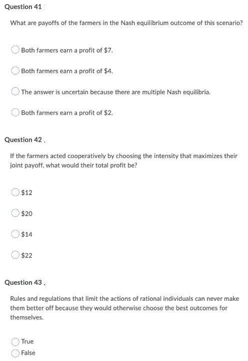 Question 41
What are payoffs of the farmers in the Nash equilibrium outcome of this scenario?
Both farmers earn a profit of $7.
Both farmers earn a profit of $4.
) The answer is uncertain because there are multiple Nash equilibria.
Both farmers earn a profit of $2.
Question 42,
If the farmers acted cooperatively by choosing the intensity that maximizes their
joint payoff, what would their total profit be?
$12
$20
$14
$22
Question 43,
Rules and regulations that limit the actions of rational individuals can never make
them better off because they would otherwise choose the best outcomes for
themselves.
True
False
