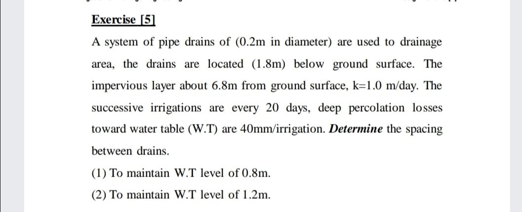 Exercise [5]
A system of pipe drains of (0.2m in diameter) are used to drainage
area, the drains are located (1.8m) below ground surface. The
impervious layer about 6.8m from ground surface, k=1.0 m/day. The
successive irrigations are every 20 days, deep percolation losses
toward water table (W.T) are 40Omm/irrigation. Determine the spacing
between drains.
(1) To maintain W.T level of 0.8m.
(2) To maintain W.T level of 1.2m.
