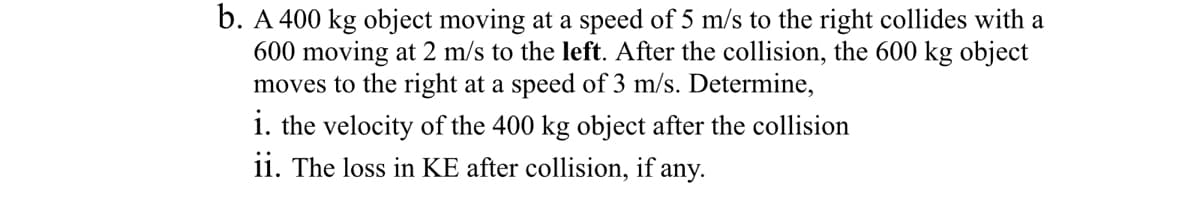 b. A 400 kg object moving at a speed of 5 m/s to the right collides with a
600 moving at 2 m/s to the left. After the collision, the 600 kg object
moves to the right at a speed of 3 m/s. Determine,
i. the velocity of the 400 kg object after the collision
ii. The loss in KE after collision, if any.