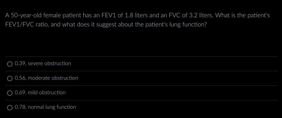A 50-year-old female patient has an FEV1 of 1.8 liters and an FVC of 3.2 liters. What is the patient's
FEV1/FVC ratio, and what does it suggest about the patient's lung function?
0.39, severe obstruction
O 0.56, moderate obstruction
0.69, mild obstruction
O 0.78, normal lung function