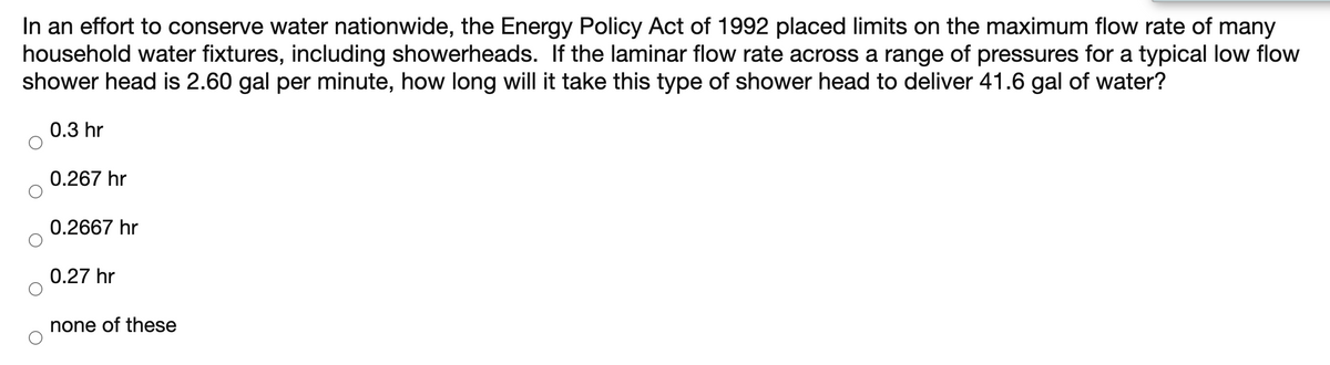 In an effort to conserve water nationwide, the Energy Policy Act of 1992 placed limits on the maximum flow rate of many
household water fixtures, including showerheads. If the laminar flow rate across a range of pressures for a typical low flow
shower head is 2.60 gal per minute, how long will it take this type of shower head to deliver 41.6 gal of water?
0.3 hr
0.267 hr
0.2667 hr
0.27 hr
none of these
