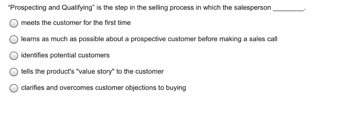 "Prospecting and Qualifying" is the step in the selling process in which the salesperson
meets the customer for the first time
learns as much as possible about a prospective customer before making a sales call
identifies potential customers
tells the product's "value story" to the customer
clarifies and overcomes customer objections to buying
