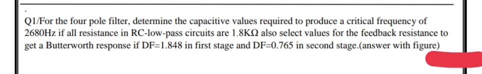 Q1/For the four pole filter, determine the capacitive values required to produce a critical frequency of
2680HZ if all resistance in RC-low-pass circuits are 1.8KQ also select values for the feedback resistance to
get a Butterworth response if DF=1.848 in first stage and DF=0.765 in second stage.(answer with figure)
