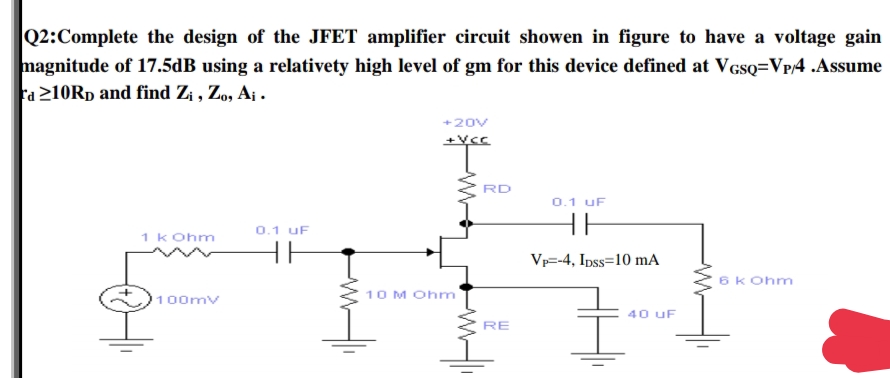 |Q2:Complete the design of the JFET amplifier circuit showen in figure to have a voltage gain
magnitude of 17.5dB using a relativety high level of gm for this device defined at VGsQ=VP/4 .Assume
Fa 210RD and find Zi , Zo, A¡ .
+20V
+Vcc
RD
0.1 uF
0.1 uF
1 k Ohm
Vp=-4, Ipss=10 mA
6k Ohm
10 M Ohm
100mv
40 uF
RE
