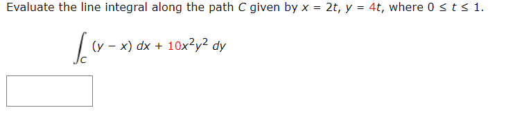 Evaluate the line integral along the path C given by x = 2t, y = 4t, where 0 <t< 1.
%3D
(y – x) dx + 10x?y² dy
