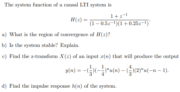 The system function of a causal LTI system is
1+2-1
H(2)
(1 – 0.5z-1)(1+ 0.25z¬1)"
a) What is the region of convergence of H(z)?
b) Is the system stable? Explain.
c) Find the z-transform X(z) of an input r(n) that will produce the output
y(n) = -G)(-"u(«) – (G(2)"u(-n – 1).
d) Find the impulse response h(n) of the system.
