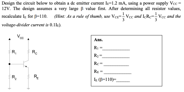 Design the circuit below to obtain a de emitter current Ie=1.2 mA, using a power supply Vcc =
12V. The design assumes a very large B value first. After determining all resistor values,
recalculate Ig for B=110. (Hint: As a rule of thumb, use VCE=- Vcc and IcRc=-Vcc and the
voltage-divider current is 0.1IE).
Vc
Ans.
R1
R,
Rc
R2 =
Rc =
RE
R,
R
IE (B=110)=
