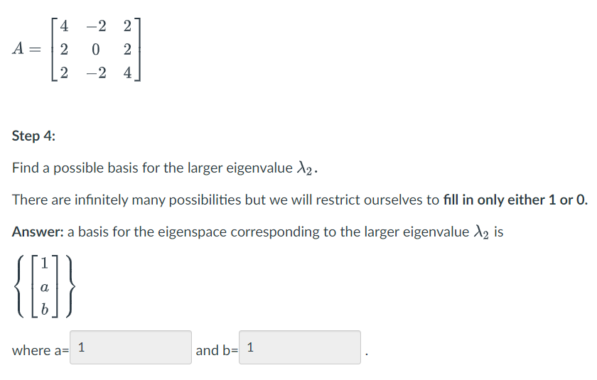 [ 4
-2 2
A =
2
2
-2 4
Step 4:
Find a possible basis for the larger eigenvalue A2.
There are infinitely many possibilities but we will restrict ourselves to fill in only either 1 or 0.
Answer: a basis for the eigenspace corresponding to the larger eigenvalue A, is
{E}
where a=
1
and b= 1
