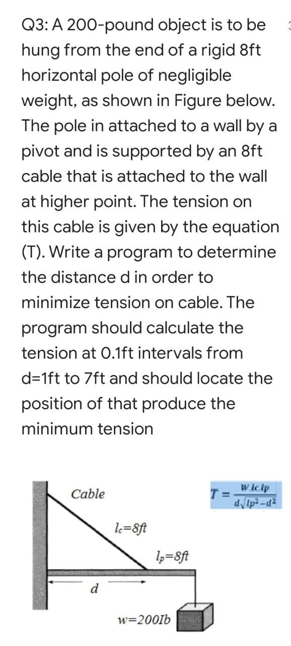 Q3: A 200-pound object is to be
hung from the end of a rigid 8ft
horizontal pole of negligible
weight, as shown in Figure below.
The pole in attached to a wall by a
pivot and is supported by an 8ft
cable that is attached to the wall
at higher point. The tension on
this cable is given by the equation
(T). Write a program to determine
the distance d in order to
minimize tension on cable. The
program should calculate the
tension at 0.1ft intervals from
d=1ft to 7ft and should locate the
position of that produce the
minimum tension
W ic.lp
Cable
T =
dIp -d
lk=8ft
l3=8ft
d
w=2001b
