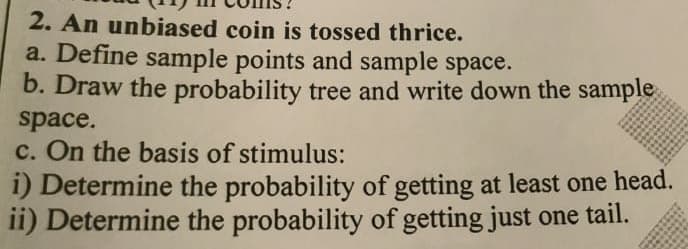 2. An unbiased coin is tossed thrice.
a. Define sample points and sample space.
b. Draw the probability tree and write down the sample
space.
c. On the basis of stimulus:
i) Determine the probability of getting at least one head.
ii) Determine the probability of getting just one tail.