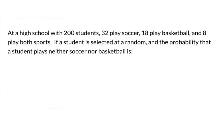 At a high school with 200 students, 32 play soccer, 18 play basketball, and 8
play both sports. If a student is selected at a random, and the probability that
a student plays neither soccer nor basketball is: