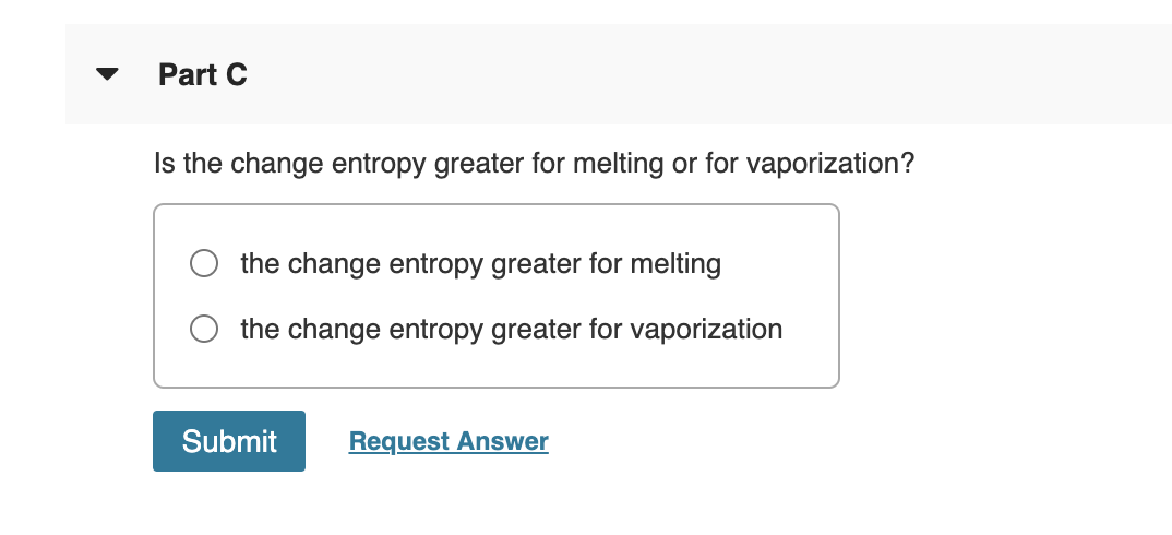 Part C
Is the change entropy greater for melting or for vaporization?
the change entropy greater for melting
the change entropy greater for vaporization
Submit
Request Answer
