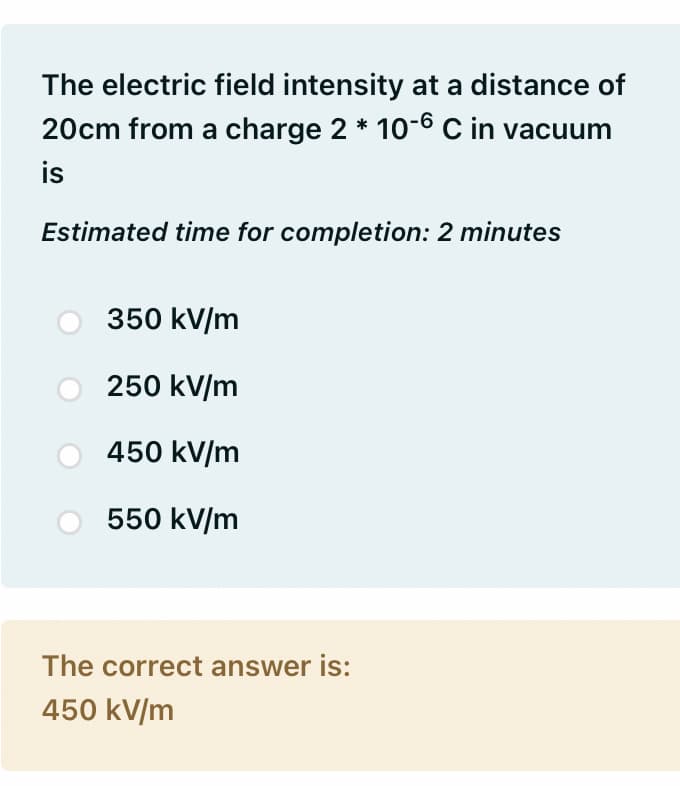 The electric field intensity at a distance of
20cm from a charge 2 * 10-6 C in vacuum
is
Estimated time for completion: 2 minutes
350 kV/m
250 kV/m
450 kV/m
550 kV/m
The correct answer is:
450 kV/m
