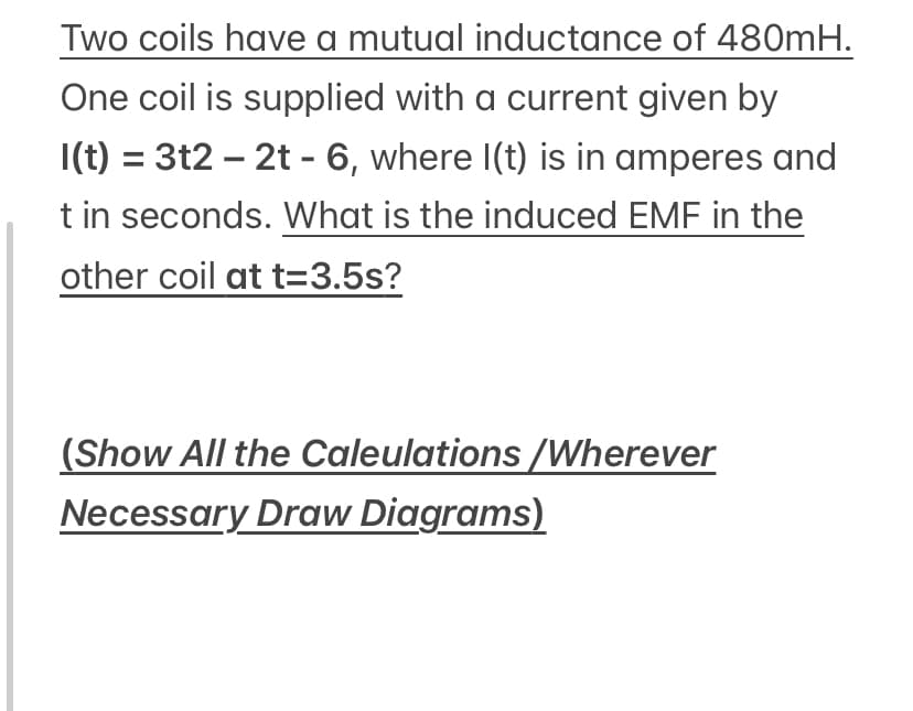 Two coils have a mutual inductance of 480MH.
One coil is supplied with a current given by
I(t) = 3t2 – 2t - 6, where I(t) is in amperes and
t in seconds. What is the induced EMF in the
other coil at t=3.5s?
(Show All the Caleulations /Wherever
Necessary Draw Diagrams)

