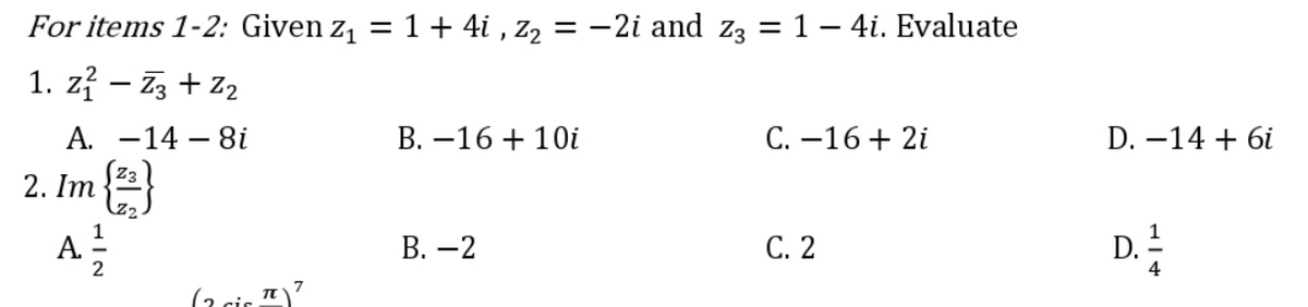 For items 1-2: Given z₁ = 1 + 4i, Z₂ = −2i and z3 = 1 − 4i. Evaluate
1. z² - Z3 + Z₂
A. -14- 8i
B. -16 + 10i
C. -16 + 2i
2. Im {2}
A 2²/23
B. -2
C. 2
(2.. T
D. -14 + 6i
D. 1/12