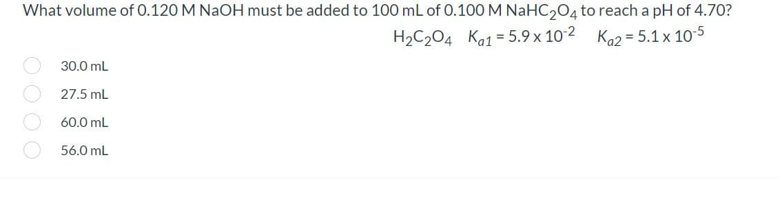 What volume of 0.120 M NaOH must be added to 100 mL of 0.100 M NaHC,O4 to reach a pH of 4.70?
H2C204 Ka1 = 5.9 x 10 2 Ka2 = 5.1 x 10-5
30.0 mL
27.5 mL
60.0 mL
56.0 mL
OO O O

