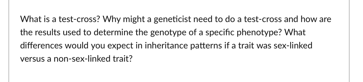 What is a test-cross? Why might a geneticist need to do a test-cross and how are
the results used to determine the genotype of a specific phenotype? What
differences would you expect in inheritance patterns if a trait was sex-linked
versus a non-sex-linked trait?
