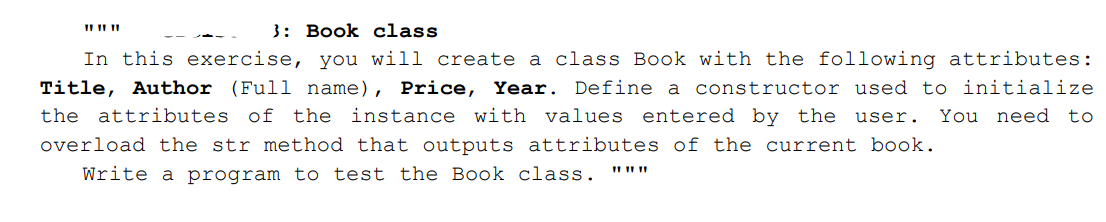 II II II
3: Book class
In this exercise, you will create a class Book with the following attributes:
Title, Author (Full name), Price, Year. Define a constructor used to initialize
You need
the attributes of the instance with values entered by the user.
to
overload the str method that outputs attributes of the current book.
Write a program to test the Book class.
