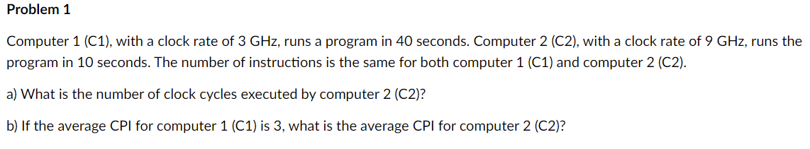 Problem 1
Computer 1 (C1), with a clock rate of 3 GHz, runs a program in 40 seconds. Computer 2 (C2), with a clock rate of 9 GHz, runs the
program in 10 seconds. The number of instructions is the same for both computer 1 (C1) and computer 2 (C2).
a) What is the number of clock cycles executed by computer 2 (C2)?
b) If the average CPI for computer 1 (C1) is 3, what is the average CPI for computer 2 (C2)?
