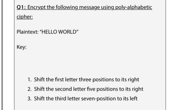 Q1: Encrypt the following message using poly-alphabetic
cipher:
Plaintext: "HELLO WORLD"
Кey:
1. Shift the first letter three positions to its right
2. Shift the second letter five positions to its right
3. Shift the third letter seven-position to its left

