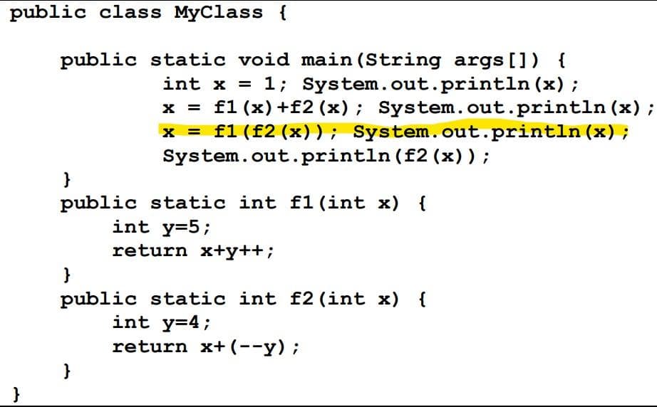 public class MyClass {
public static void main (String args []) {
int x = 1; System.out.println (x);
x = f1 (x) +f2 (x); System.out.println (x) ;
x = f1 (f2 (x)); System.out.println (x) ;
System.out.println (f2 (x)) ;
}
public static int f1 (int x) {
int y=5;
return x+y++;
}
public static int f2 (int x) {
int y=4;
return x+(--y);
}
}
