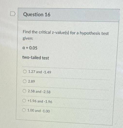Question 16
Find the critical z-value(s) for a hypothesis test
given:
a = 0.05
two-tailed test
O 1.27 and -1.49
O 2.89
O 2.58 and -2.58
O +1.96 and -1.96
O 1.00 and -1.00
