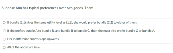 Suppose Ann has typical preferences over two goods. Then:
O If bundle (3,1) gives the same utility level as (1,3), she would prefer bundle (2,2) to either of them.
O If she prefers bundle A to bundle B, and bundle B to bundle C, then she must also prefer bundle C to bundle A.
Her indifference curves slope upwards.
O All of the above are true.