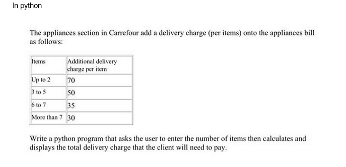 In python
The appliances section in Carrefour add a delivery charge (per items) onto the appliances bill
as follows:
Additional delivery
charge per item
70
50
6 to 7
35
More than 7 30
Items
Up to 2
3 to 5
Write a python program that asks the user to enter the number of items then calculates and
displays the total delivery charge that the client will need to pay.